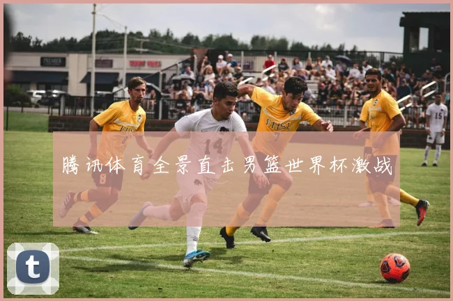 腾讯体育全景直击男篮世界杯激战