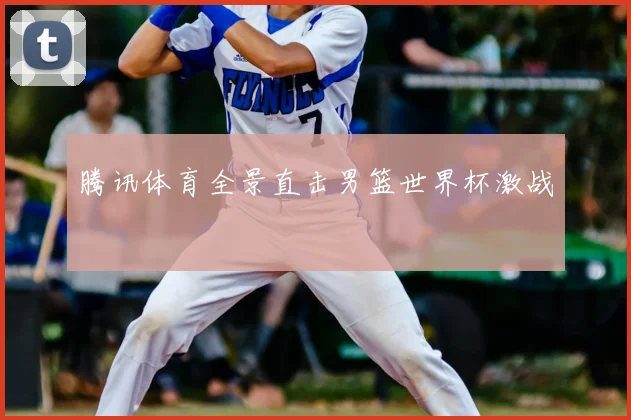 腾讯体育全景直击男篮世界杯激战