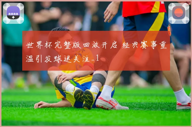 世界杯完整版回放开启 经典赛事重温引发球迷关注_1