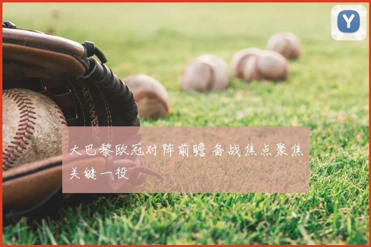 大巴黎欧冠对阵前瞻 备战焦点聚焦关键一役
