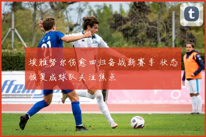 埃雅努尔伤愈回归备战新赛季 状态恢复成球队关注焦点
