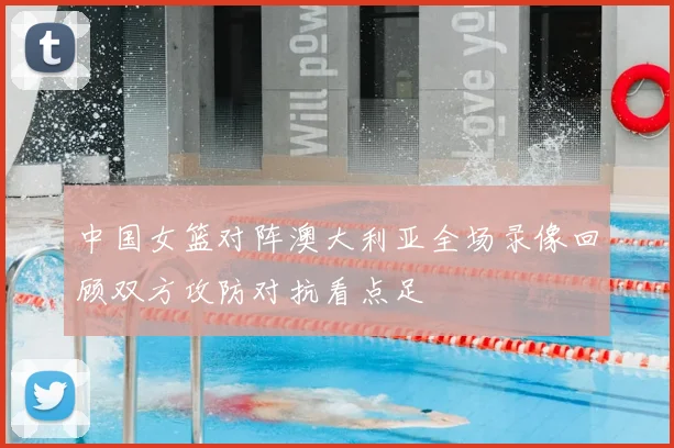 中国女篮对阵澳大利亚全场录像回顾双方攻防对抗看点足