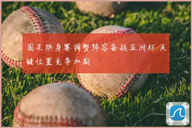 国足热身赛调整阵容备战亚洲杯 关键位置竞争加剧