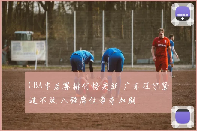 CBA季后赛排行榜更新 广东辽宁紧追不放 八强席位争夺加剧