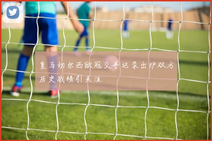 皇马切尔西欧冠交手记录出炉双方历史战绩引关注
