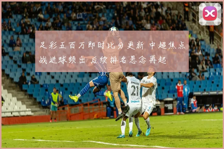 足彩五百万即时比分更新 中超焦点战进球频出 后续排名悬念再起