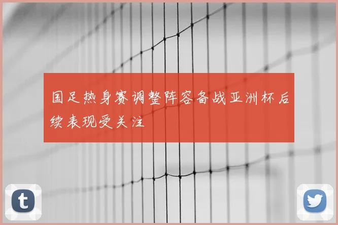 国足热身赛调整阵容备战亚洲杯后续表现受关注