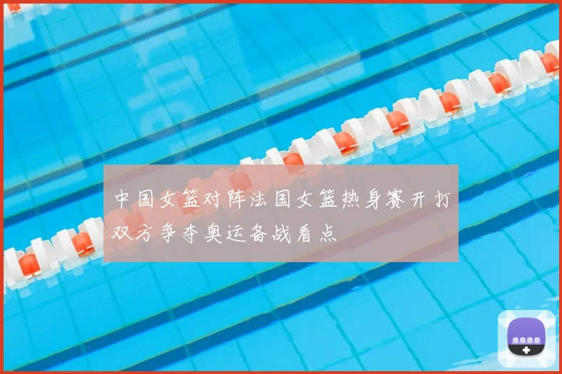 中国女篮对阵法国女篮热身赛开打双方争夺奥运备战看点