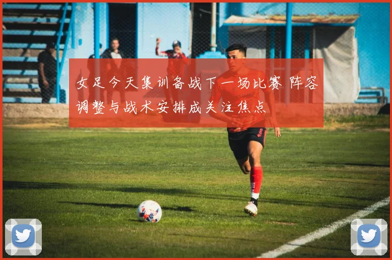女足今天集训备战下一场比赛 阵容调整与战术安排成关注焦点