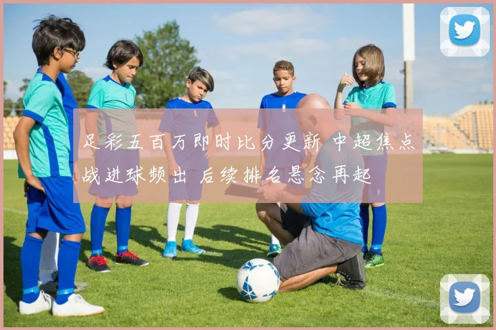 足彩五百万即时比分更新 中超焦点战进球频出 后续排名悬念再起
