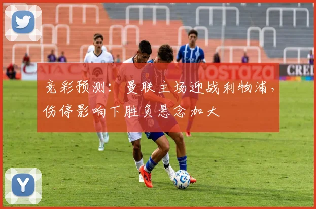 竞彩预测：曼联主场迎战利物浦，伤停影响下胜负悬念加大