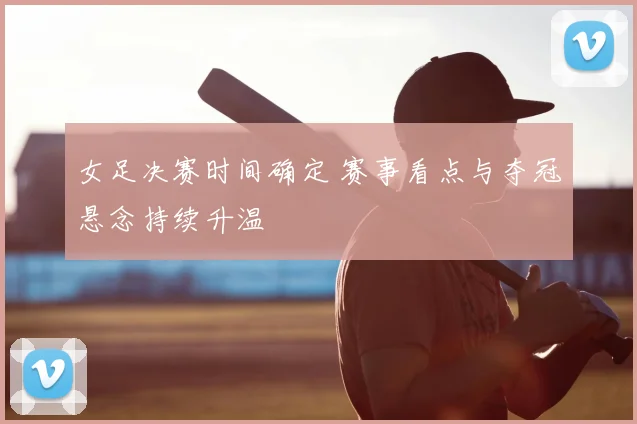 女足决赛时间确定 赛事看点与夺冠悬念持续升温
