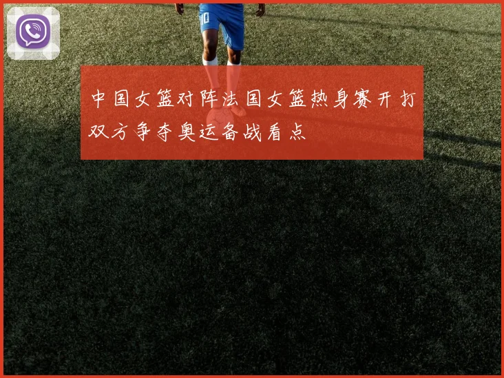 中国女篮对阵法国女篮热身赛开打双方争夺奥运备战看点