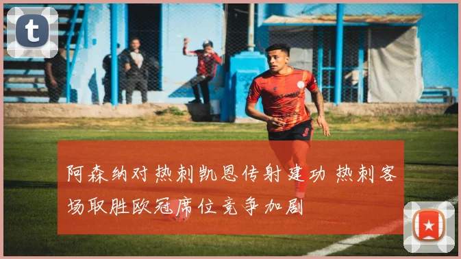 阿森纳对热刺凯恩传射建功 热刺客场取胜欧冠席位竞争加剧